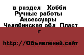  в раздел : Хобби. Ручные работы » Аксессуары . Челябинская обл.,Пласт г.